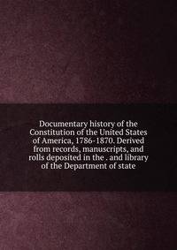 Documentary history of the Constitution of the United States of America, 1786-1870. Derived from records, manuscripts, and rolls deposited in the . and library of the Department of state