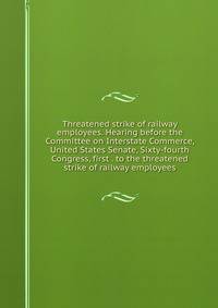 Threatened strike of railway employees. Hearing before the Committee on Interstate Commerce, United States Senate, Sixty-fourth Congress, first . to the threatened strike of railway employees