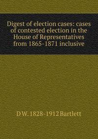 Digest of election cases: cases of contested election in the House of Representatives from 1865-1871 inclusive