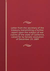Letter from the secretary of the treasury, transmitting a further report upon the subject of war claims of the state of California, called for by Senate resolution of December 19, 1889