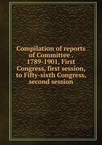 Compilation of reports of Committee . 1789-1901, First Congress, first session, to Fifty-sixth Congress, second session