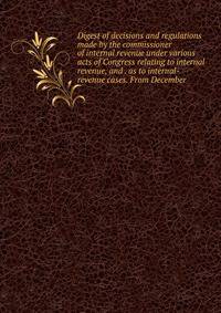 Digest of decisions and regulations made by the commissioner of internal revenue under various acts of Congress relating to internal revenue, and . as to internal-revenue cases. From December