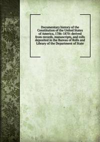 Documentary history of the Constitution of the United States of America, 1786-1870: derived from records, manuscripts, and rolls deposited in the Bureau of Rolls and Library of the Department of State
