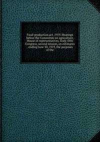 Food-production act, 1919. Hearings before the Committee on agriculture, House of representatives, Sixty-fifth Congress, second session, on estimates . ending June 30, 1919, the purposes of the