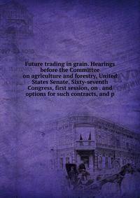 Future trading in grain. Hearings before the Committee on agriculture and forestry, United States Senate, Sixty-seventh Congress, first session, on . and options for such contracts, and p