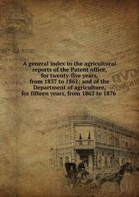 A general index to the agricultural reports of the Patent office, for twenty-five years, from 1837 to 1861; and of the Department of agriculture, for fifteen years, from 1862 to 1876 .