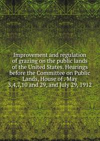Improvement and regulation of grazing on the public lands of the United States. Hearings before the Committee on Public Lands, House of . May 3,4,7,10 and 29, and July 29, 1912