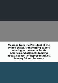 Message from the President of the United States, transmitting papers relating to the war in South America, and attempts to bring about a peace: . of Representatives, January 26 and February