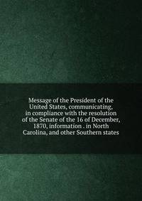 Message of the President of the United States, communicating, in compliance with the resolution of the Senate of the 16 of December, 1870, information . in North Carolina, and other Southern states