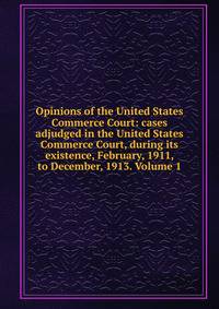 Opinions of the United States Commerce Court: cases adjudged in the United States Commerce Court, during its existence, February, 1911, to December, 1913. Volume 1