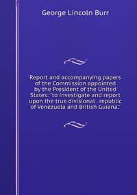 Report and accompanying papers of the Commission appointed by the President of the United States: "to investigate and report upon the true divisional . republic of Venezuela and British Guiana."