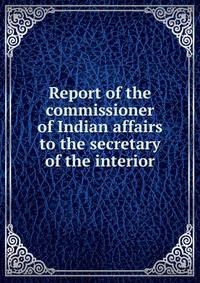 Report of the commissioner of Indian affairs to the secretary of the interior