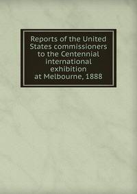 Reports of the United States commissioners to the Centennial international exhibition at Melbourne, 1888
