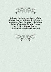 Rules of the Supreme Court of the United States. Rules with reference to appeals from the Court of Claims. Rules of practice for the Courts of Equity . United States of Admiralty and Maritime Juri