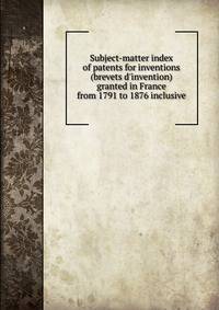 Subject-matter index of patents for inventions (brevets d'invention) granted in France from 1791 to 1876 inclusive