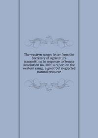 The western range: letter from the Secretary of Agriculture transmitting in response to Senate Resolution no. 289 : a report on the western range, a great but neglected natural resource