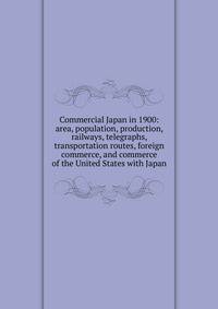 Commercial Japan in 1900: area, population, production, railways, telegraphs, transportation routes, foreign commerce, and commerce of the United States with Japan