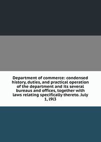 Department of commerce: condensed history, duties, and practical operation of the department and its several bureaus and offices, together with laws relating specifically thereto. July 1, l9l3