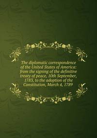 The diplomatic correspondence of the United States of America: from the signing of the definitive treaty of peace, 10th September, 1783, to the adoption of the Constitution, March 4, 1789 .