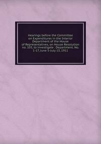 Hearings before the Committee on Expenditures in the Interior Department of the House of Representatives, on House Resolution no. 103, to investigate . Department. No. 1-17, June 5-July 13, 1911