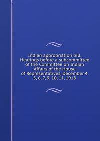 Indian appropriation bill. Hearings before a subcommittee of the Committee on Indian Affairs of the House of Representatives, December 4, 5, 6, 7, 9, 10, 11, 1918