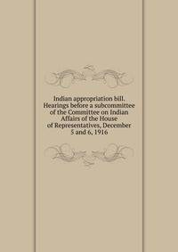 Indian appropriation bill. Hearings before a subcommittee of the Committee on Indian Affairs of the House of Representatives, December 5 and 6, 1916