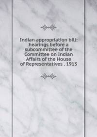 Indian appropriation bill: hearings before a subcommittee of the Committee on Indian Affairs of the House of Representatives . 1913