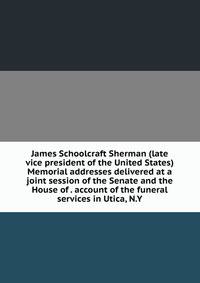 James Schoolcraft Sherman (late vice president of the United States) Memorial addresses delivered at a joint session of the Senate and the House of . account of the funeral services in Utica, N.Y