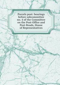 Parcels post: hearings before subcommittee no. 4 of the Committee on the Post-Office and Post-Roads, House of Representatives