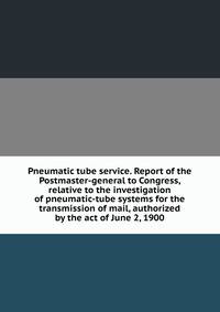 Pneumatic tube service. Report of the Postmaster-general to Congress, relative to the investigation of pneumatic-tube systems for the transmission of mail, authorized by the act of June 2, 1900
