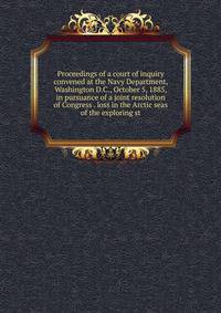 Proceedings of a court of inquiry convened at the Navy Department, Washington D.C., October 5, 1885, in pursuance of a joint resolution of Congress . loss in the Arctic seas of the exploring st