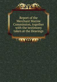 Report of the Merchant Marine Commission, together with the testimony taken at the Hearings