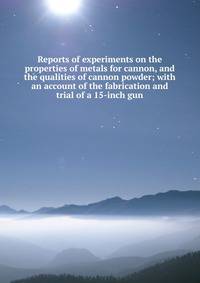 Reports of experiments on the properties of metals for cannon, and the qualities of cannon powder; with an account of the fabrication and trial of a 15-inch gun