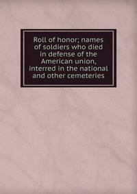Roll of honor; names of soldiers who died in defense of the American union, interred in the national and other cemeteries
