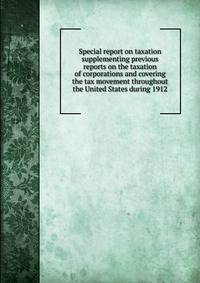 Special report on taxation supplementing previous reports on the taxation of corporations and covering the tax movement throughout the United States during 1912