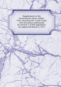 Supplement to the Government salary tables, 1916, showing the 5 and 10 per cent increases authorized by section 7 of the legislative act approved March 3, 1917