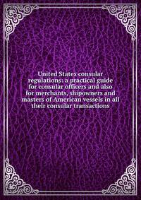 United States consular regulations: a practical guide for consular officers and also for merchants, shipowners and masters of American vessels in all their consular transactions
