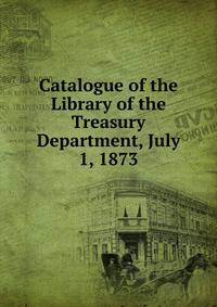 Catalogue of the Library of the Treasury Department, July 1, 1873