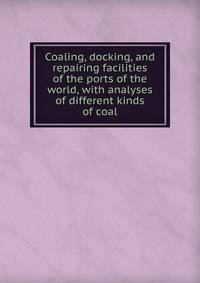 Coaling, docking, and repairing facilities of the ports of the world, with analyses of different kinds of coal