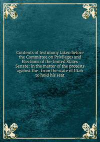 Contents of testimony taken before the Committee on Privileges and Elections of the United States Senate: in the matter of the protests against the . from the state of Utah to hold his seat