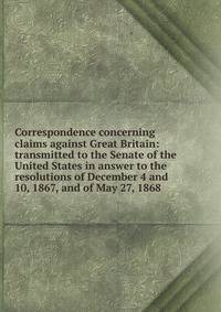 Correspondence concerning claims against Great Britain: transmitted to the Senate of the United States in answer to the resolutions of December 4 and 10, 1867, and of May 27, 1868