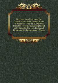 Documentary history of the Constitution of the United States of America, 1786-1870. Derived from the records, manuscripts and rolls deposited in the . Rolls and Library of the Department of State