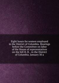 Eight hours for women employed in the District of Columbia. Hearings before the Committee on labor of the House of representatives on the bill H. R. . in the District of Columbia. January 30 a