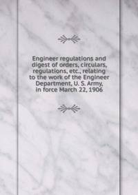 Engineer regulations and digest of orders, circulars, regulations, etc., relating to the work of the Engineer Department, U. S. Army, in force March 22, 1906