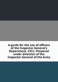 A guide for the use of officers of the Inspector General's Department. 1911. Prepared under direction of the Inspector General of the Army