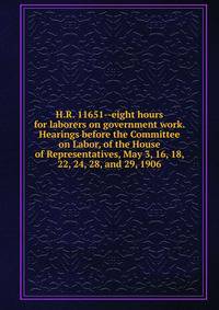 H.R. 11651--eight hours for laborers on government work. Hearings before the Committee on Labor, of the House of Representatives, May 3, 16, 18, 22, 24, 28, and 29, 1906