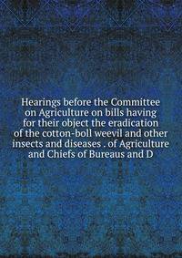 Hearings before the Committee on Agriculture on bills having for their object the eradication of the cotton-boll weevil and other insects and diseases . of Agriculture and Chiefs of Bureaus and D