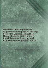 Method of directing the work of government employees. Hearings before the Committee on labor, House of representatives, Sixty-fourth Congress, first . the work of government employees. March