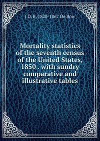 Mortality statistics of the seventh census of the United States, 1850 . with sundry comparative and illustrative tables