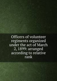 Officers of volunteer regiments organized under the act of March 2, 1899: arranged according to relative rank